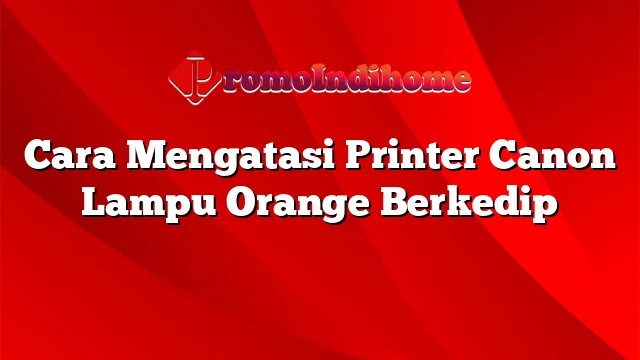 Cara Mengatasi Printer Canon Lampu Orange Berkedip