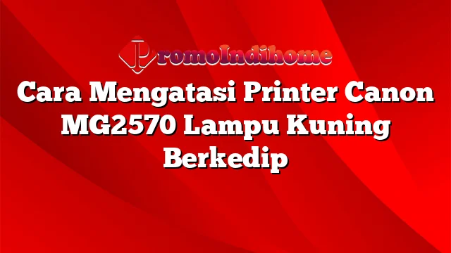 Cara Mengatasi Printer Canon MG2570 Lampu Kuning Berkedip