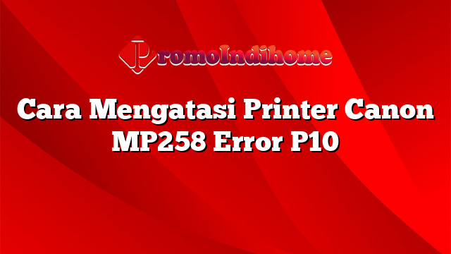 Cara Mengatasi Printer Canon MP258 Error P10