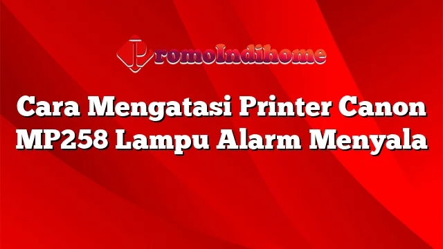 Cara Mengatasi Printer Canon MP258 Lampu Alarm Menyala