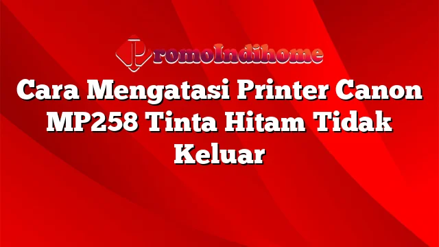 Cara Mengatasi Printer Canon MP258 Tinta Hitam Tidak Keluar