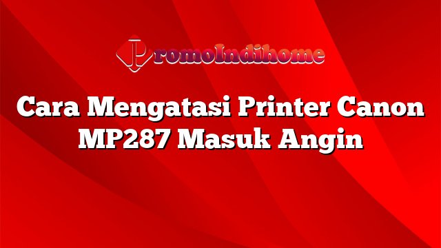 Cara Mengatasi Printer Canon MP287 Masuk Angin