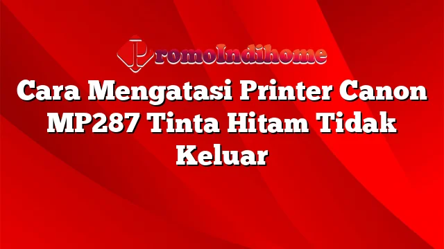 Cara Mengatasi Printer Canon MP287 Tinta Hitam Tidak Keluar