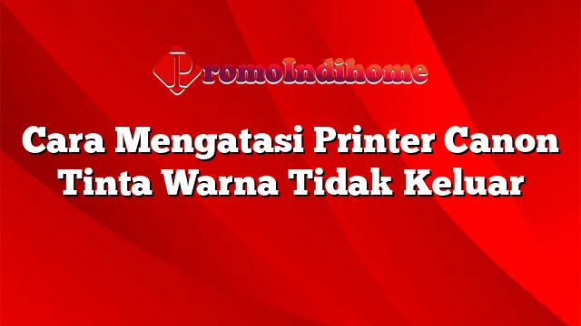 Cara Mengatasi Printer Canon Tinta Warna Tidak Keluar