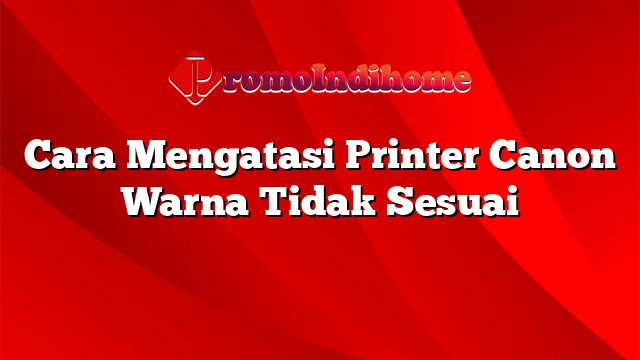 Cara Mengatasi Printer Canon Warna Tidak Sesuai