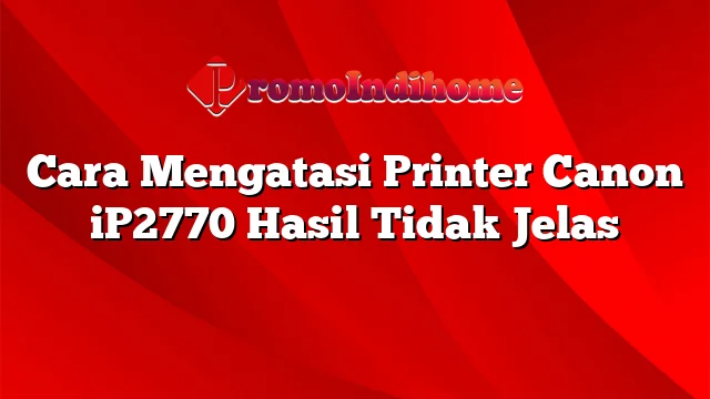 Cara Mengatasi Printer Canon iP2770 Hasil Tidak Jelas