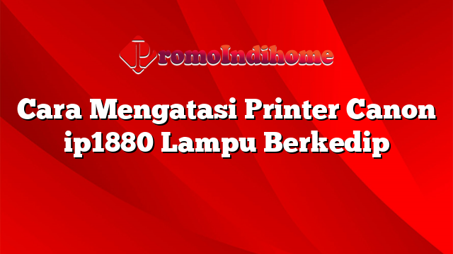 Cara Mengatasi Printer Canon ip1880 Lampu Berkedip