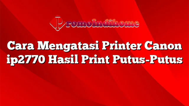 Cara Mengatasi Printer Canon ip2770 Hasil Print Putus-Putus