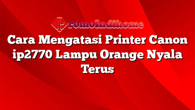 Cara Mengatasi Printer Canon ip2770 Lampu Orange Nyala Terus