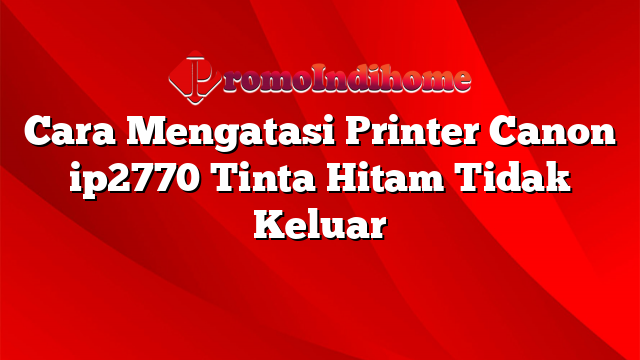 Cara Mengatasi Printer Canon ip2770 Tinta Hitam Tidak Keluar