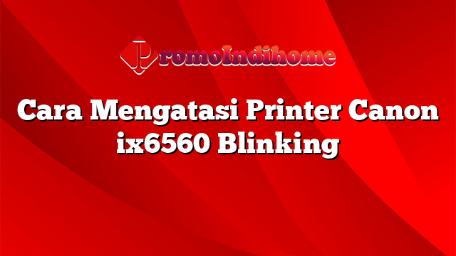 Cara Mengatasi Printer Canon ix6560 Blinking