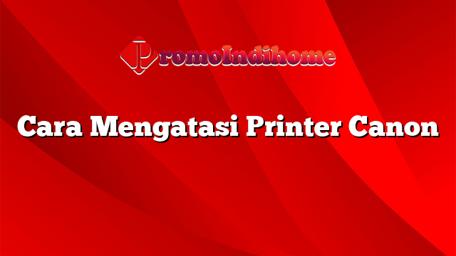 Cara Mengatasi Printer Canon