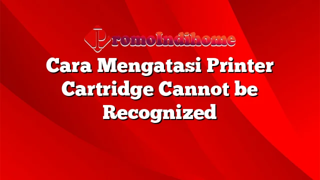 Cara Mengatasi Printer Cartridge Cannot be Recognized