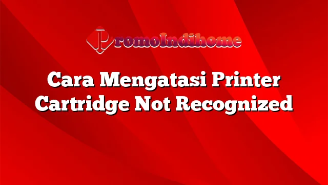 Cara Mengatasi Printer Cartridge Not Recognized