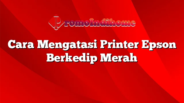 Cara Mengatasi Printer Epson Berkedip Merah