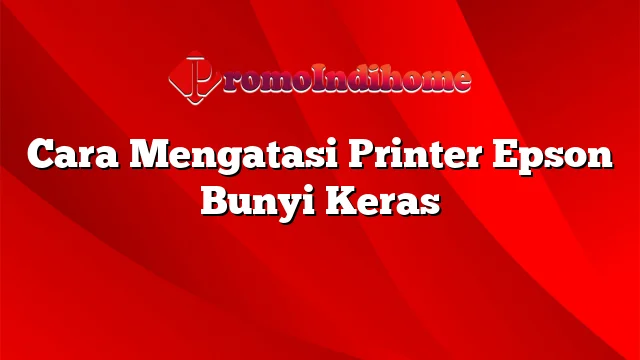 Cara Mengatasi Printer Epson Bunyi Keras