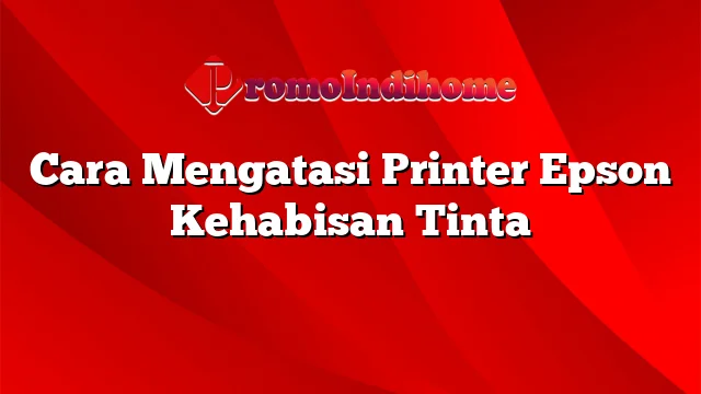 Cara Mengatasi Printer Epson Kehabisan Tinta