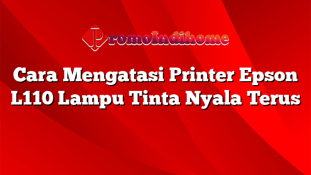 Cara Mengatasi Printer Epson L110 Lampu Tinta Nyala Terus