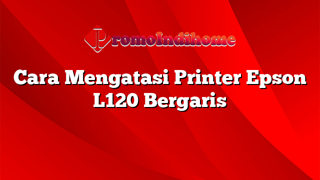 Cara Mengatasi Printer Epson L120 Bergaris