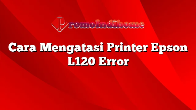 Cara Mengatasi Printer Epson L120 Error