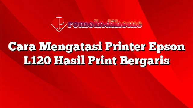 Cara Mengatasi Printer Epson L120 Hasil Print Bergaris