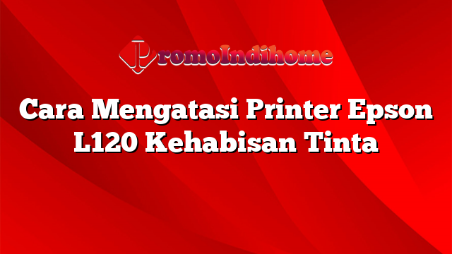 Cara Mengatasi Printer Epson L120 Kehabisan Tinta