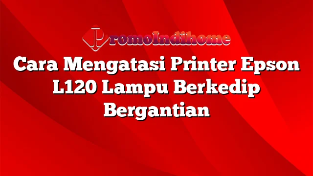 Cara Mengatasi Printer Epson L120 Lampu Berkedip Bergantian