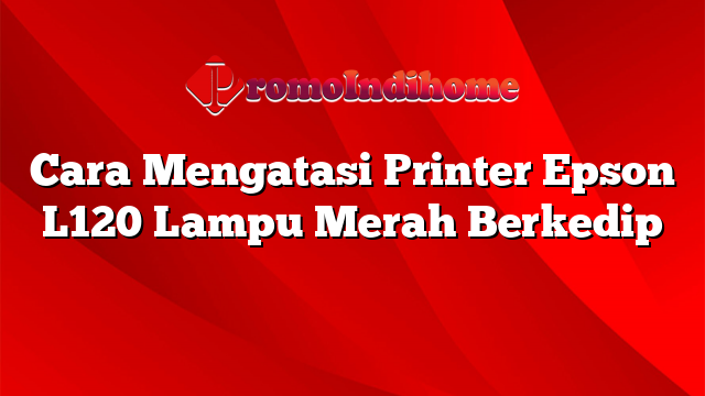 Cara Mengatasi Printer Epson L120 Lampu Merah Berkedip