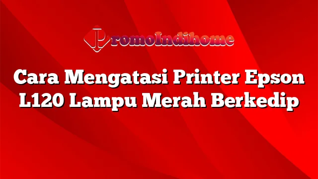 Cara Mengatasi Printer Epson L120 Lampu Merah Berkedip