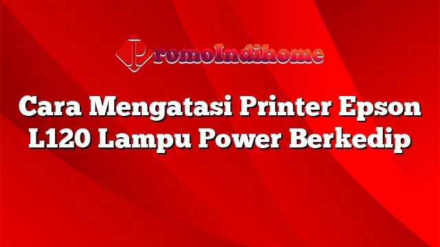 Cara Mengatasi Printer Epson L120 Lampu Power Berkedip