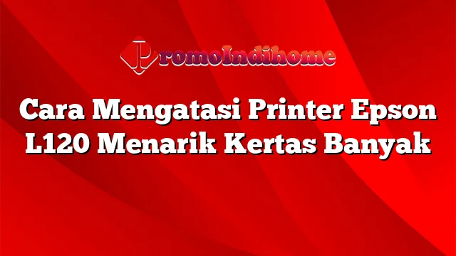 Cara Mengatasi Printer Epson L120 Menarik Kertas Banyak