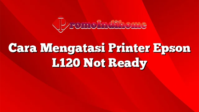 Cara Mengatasi Printer Epson L120 Not Ready