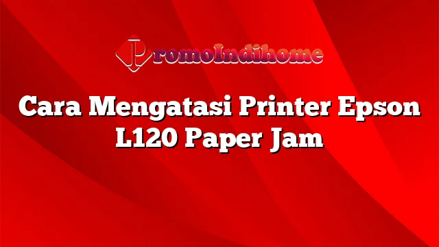 Cara Mengatasi Printer Epson L120 Paper Jam