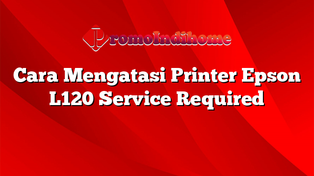 Cara Mengatasi Printer Epson L120 Service Required