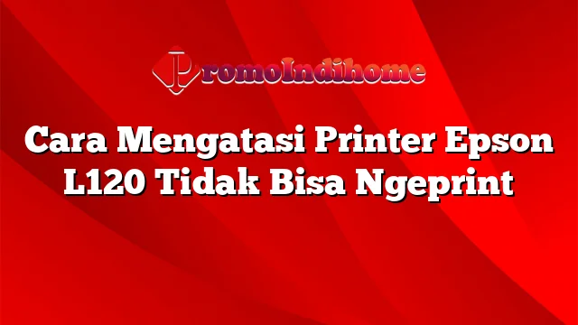 Cara Mengatasi Printer Epson L120 Tidak Bisa Ngeprint