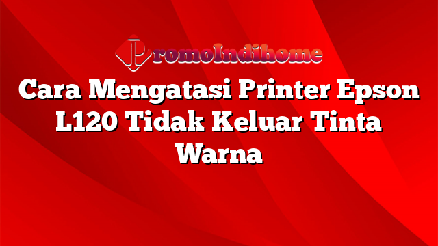 Cara Mengatasi Printer Epson L120 Tidak Keluar Tinta Warna