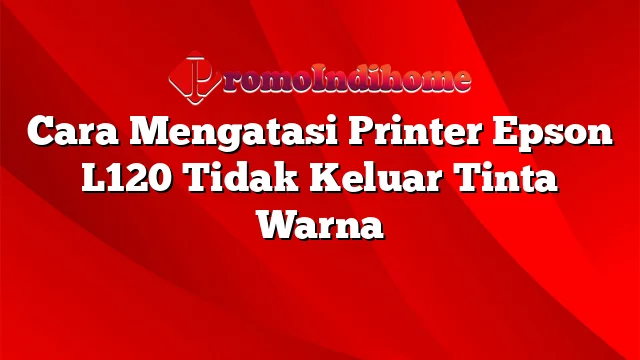 Cara Mengatasi Printer Epson L120 Tidak Keluar Tinta Warna