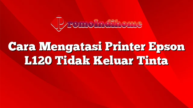 Cara Mengatasi Printer Epson L120 Tidak Keluar Tinta