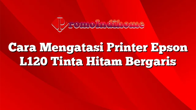 Cara Mengatasi Printer Epson L120 Tinta Hitam Bergaris