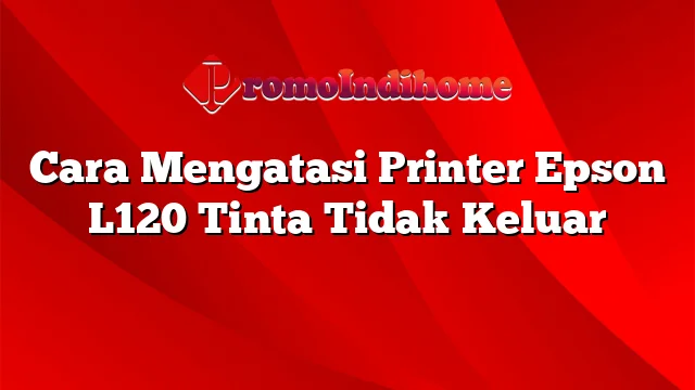 Cara Mengatasi Printer Epson L120 Tinta Tidak Keluar