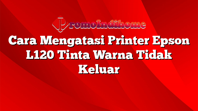 Cara Mengatasi Printer Epson L120 Tinta Warna Tidak Keluar