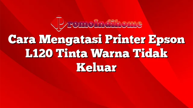 Cara Mengatasi Printer Epson L120 Tinta Warna Tidak Keluar