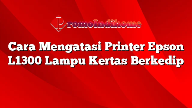 Cara Mengatasi Printer Epson L1300 Lampu Kertas Berkedip