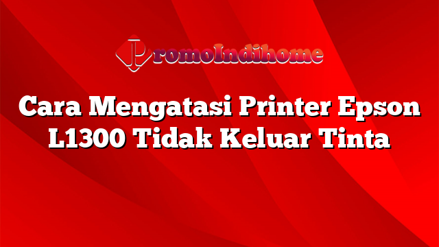 Cara Mengatasi Printer Epson L1300 Tidak Keluar Tinta