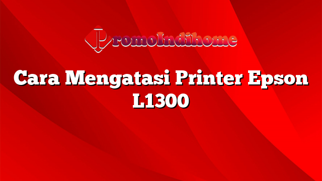 Cara Mengatasi Printer Epson L1300
