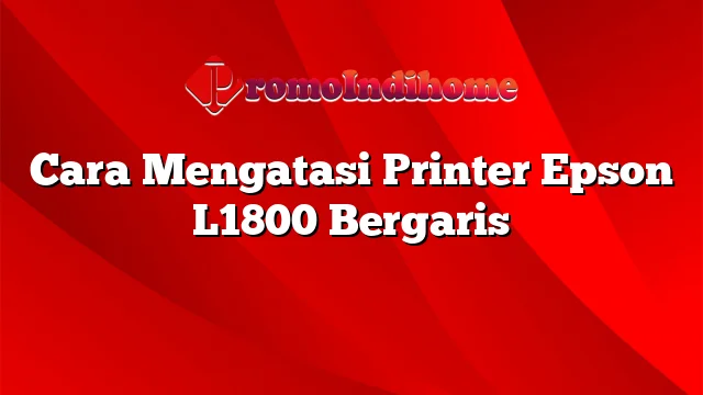 Cara Mengatasi Printer Epson L1800 Bergaris