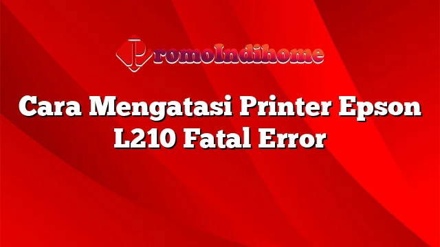 Cara Mengatasi Printer Epson L210 Fatal Error