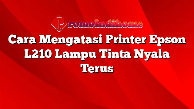 Cara Mengatasi Printer Epson L210 Lampu Tinta Nyala Terus