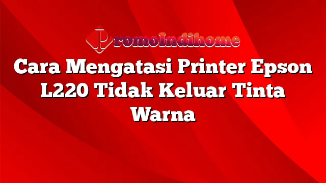 Cara Mengatasi Printer Epson L220 Tidak Keluar Tinta Warna