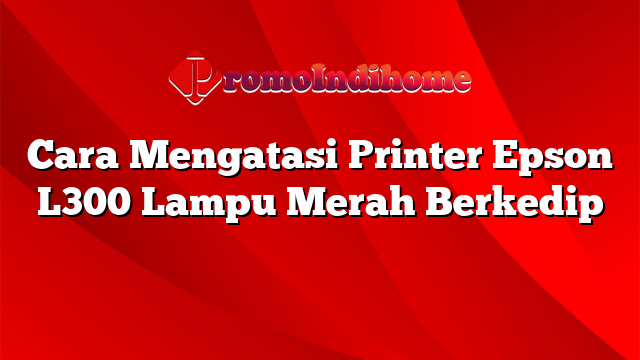 Cara Mengatasi Printer Epson L300 Lampu Merah Berkedip